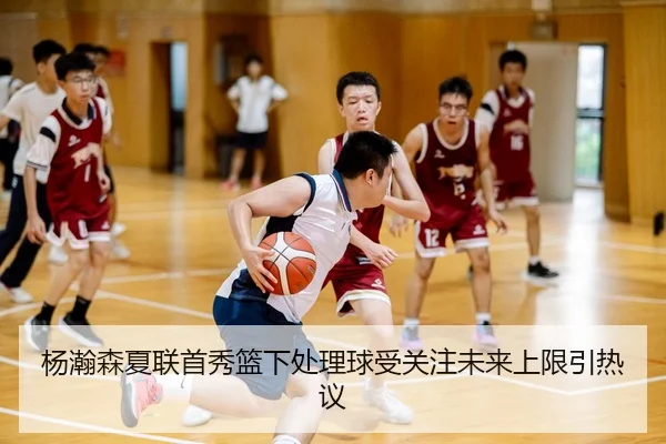 杨瀚森夏联首秀篮下处理球受关注未来上限引热议