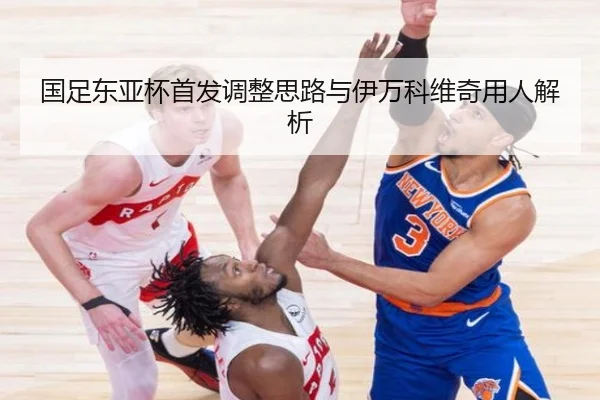 国足东亚杯首发调整思路与伊万科维奇用人解析