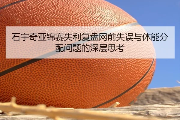 石宇奇亚锦赛失利复盘网前失误与体能分配问题的深层思考