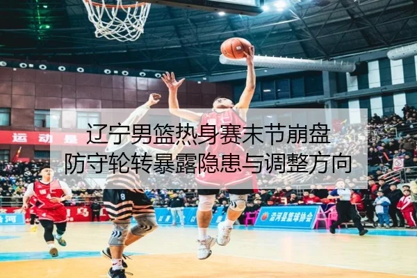 辽宁男篮热身赛末节崩盘 防守轮转暴露隐患与调整方向