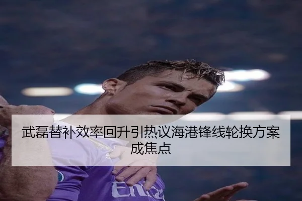武磊替补效率回升引热议海港锋线轮换方案成焦点