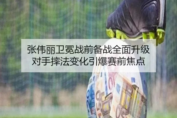 张伟丽卫冕战前备战全面升级 对手摔法变化引爆赛前焦点