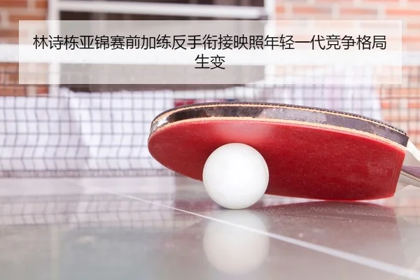 林诗栋亚锦赛前加练反手衔接映照年轻一代竞争格局生变