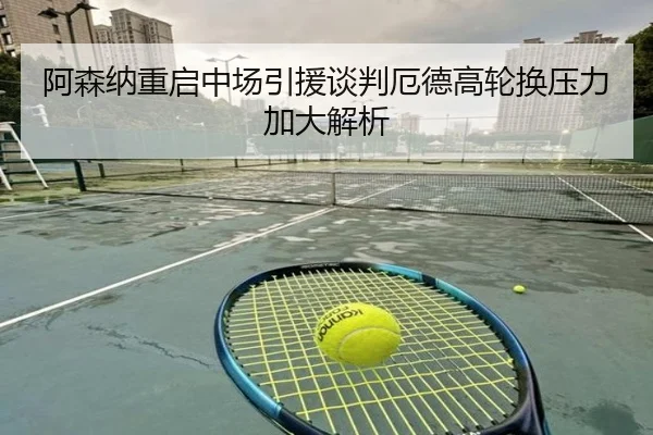 阿森纳重启中场引援谈判厄德高轮换压力加大解析